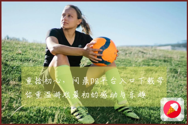 重拾初心，问鼎pg平台入口下载带你重温游戏最初的感动与乐趣