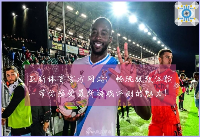 亚新体育官方网站：畅玩极致体验，带你感受最新游戏评测的魅力！